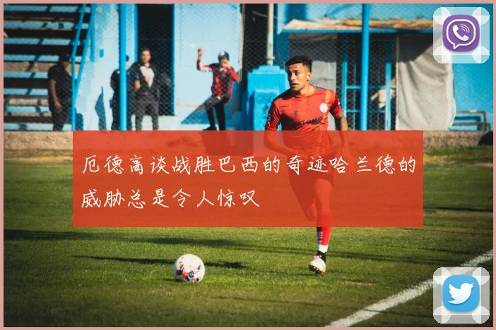 厄德高谈战胜巴西的奇迹哈兰德的威胁总是令人惊叹