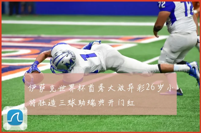 伊萨克世界杯首秀大放异彩26岁小将独造三球助瑞典开门红