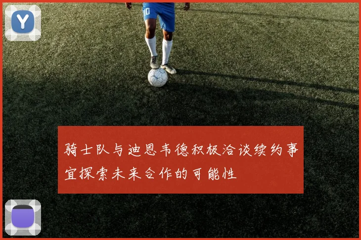 骑士队与迪恩韦德积极洽谈续约事宜探索未来合作的可能性