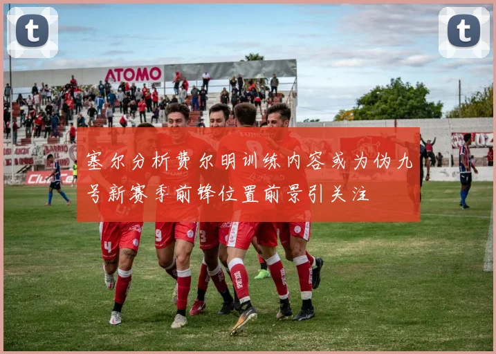 塞尔分析费尔明训练内容或为伪九号新赛季前锋位置前景引关注