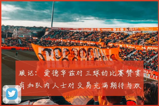 狼记：爱德华兹对三球的比赛赞赏有加队内人士对交易充满期待与欢欣