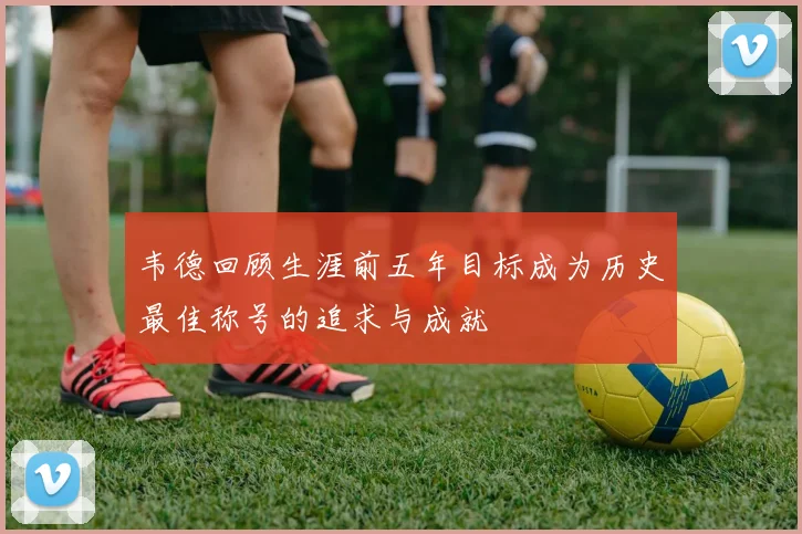 韦德回顾生涯前五年目标成为历史最佳称号的追求与成就