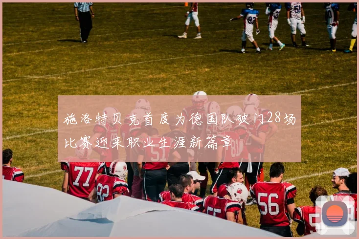 施洛特贝克首度为德国队破门28场比赛迎来职业生涯新篇章