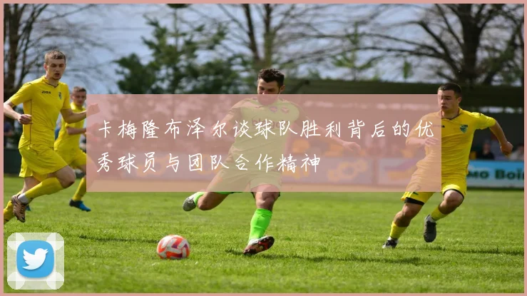 卡梅隆布泽尔谈球队胜利背后的优秀球员与团队合作精神