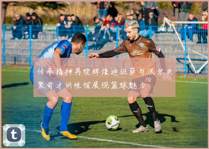 传承精神再续辉煌迪班萨与沃尔共聚奇才训练馆展现篮球魅力