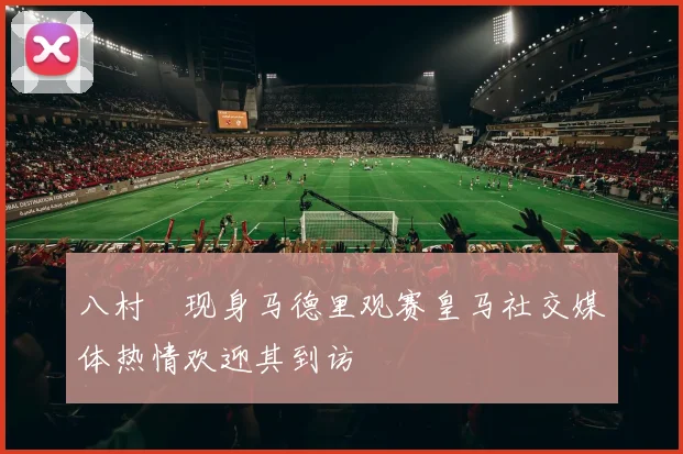 八村塁现身马德里观赛皇马社交媒体热情欢迎其到访