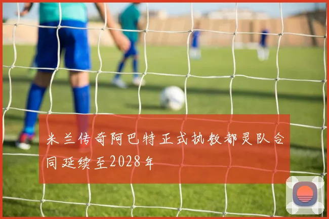 米兰传奇阿巴特正式执教都灵队合同延续至2028年