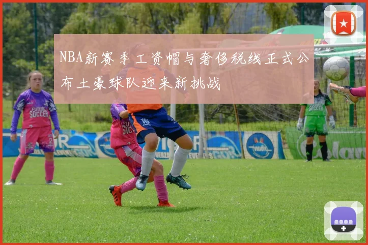 NBA新赛季工资帽与奢侈税线正式公布土豪球队迎来新挑战