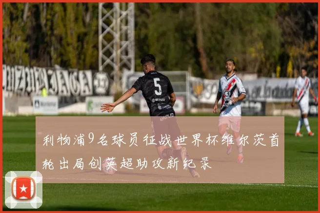 利物浦9名球员征战世界杯维尔茨首轮出局创英超助攻新纪录