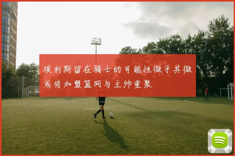 埃利斯留在骑士的可能性微乎其微或将加盟篮网与主帅重聚