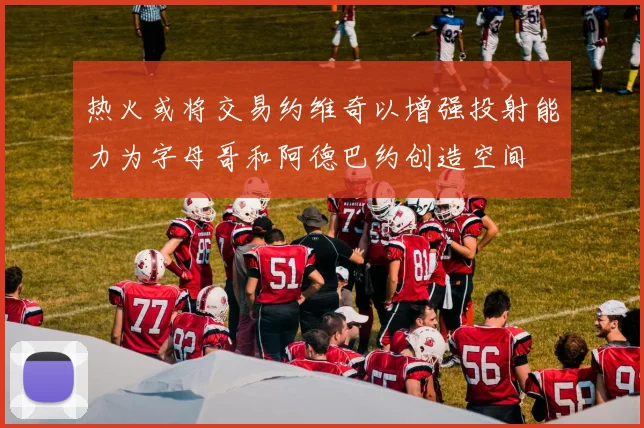 热火或将交易约维奇以增强投射能力为字母哥和阿德巴约创造空间
