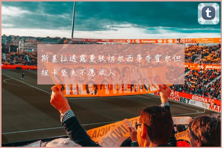 斯基拉透露曼联切尔西争夺霍尔但纽卡坚决不愿放人