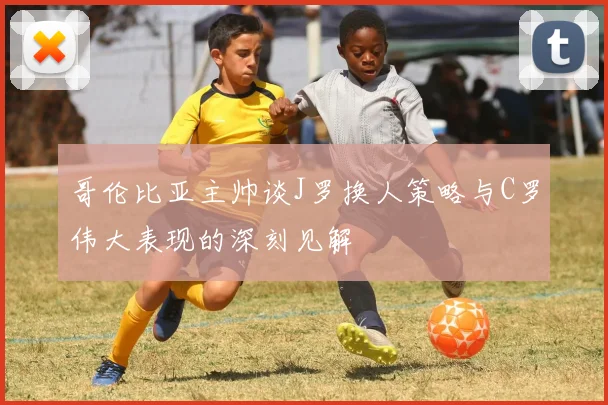 哥伦比亚主帅谈J罗换人策略与C罗伟大表现的深刻见解