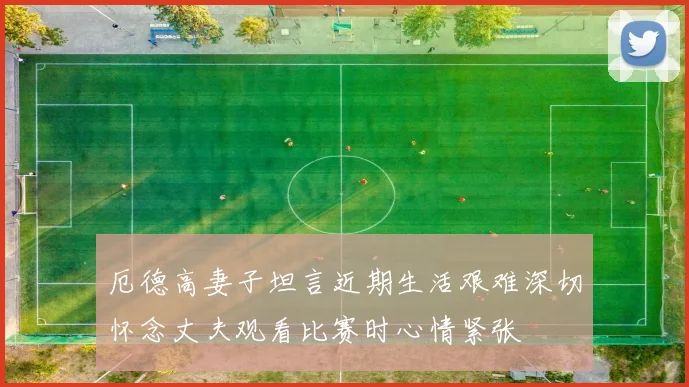 厄德高妻子坦言近期生活艰难深切怀念丈夫观看比赛时心情紧张